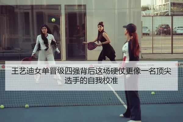 王艺迪女单晋级四强背后这场硬仗更像一名顶尖选手的自我校准